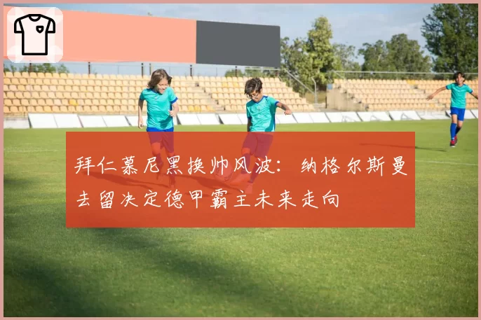 拜仁慕尼黑换帅风波：纳格尔斯曼去留决定德甲霸主未来走向