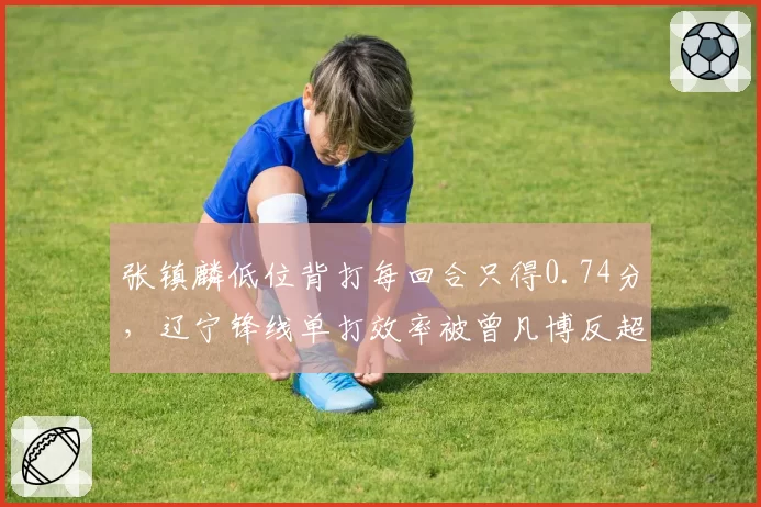 张镇麟低位背打每回合只得0.74分，辽宁锋线单打效率被曾凡博反超多少？