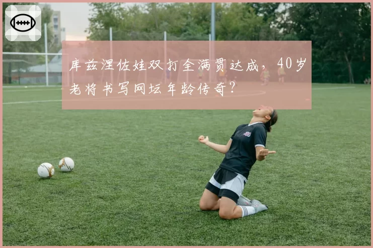 库兹涅佐娃双打全满贯达成，40岁老将书写网坛年龄传奇？
