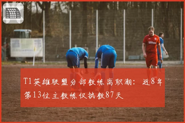 T1英雄联盟分部教练离职潮：近8年第13位主教练仅执教87天
