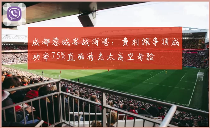 成都蓉城客战海港，费利佩争顶成功率75%直面蒋光太高空考验