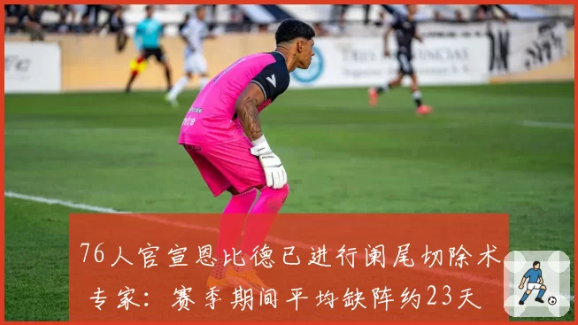 76人官宣恩比德已进行阑尾切除术 专家：赛季期间平均缺阵约23天