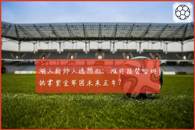 湖人新帅人选预测:谁将接替哈姆执掌紫金军团未来五年?