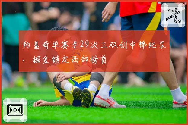 约基奇单赛季29次三双创中锋纪录,掘金锁定西部榜首