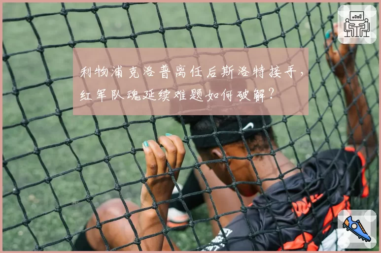 利物浦克洛普离任后斯洛特接手，红军队魂延续难题如何破解？