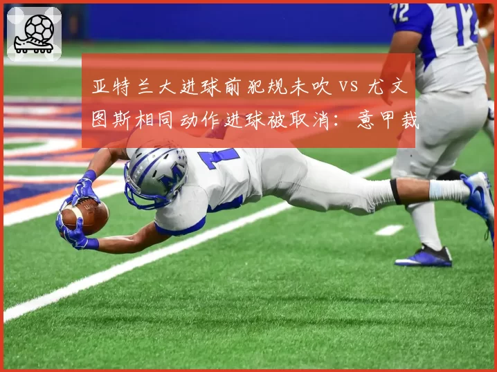 亚特兰大进球前犯规未吹 vs 尤文图斯相同动作进球被取消：意甲裁判赛后遭两队炮轰