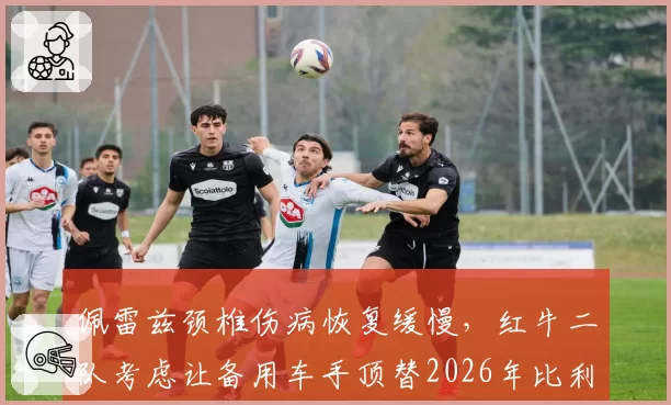 佩雷兹颈椎伤病恢复缓慢，红牛二队考虑让备用车手顶替2026年比利时站
