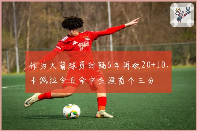 作为火箭球员时隔6年再砍20+10,卡佩拉今日命中生涯首个三分