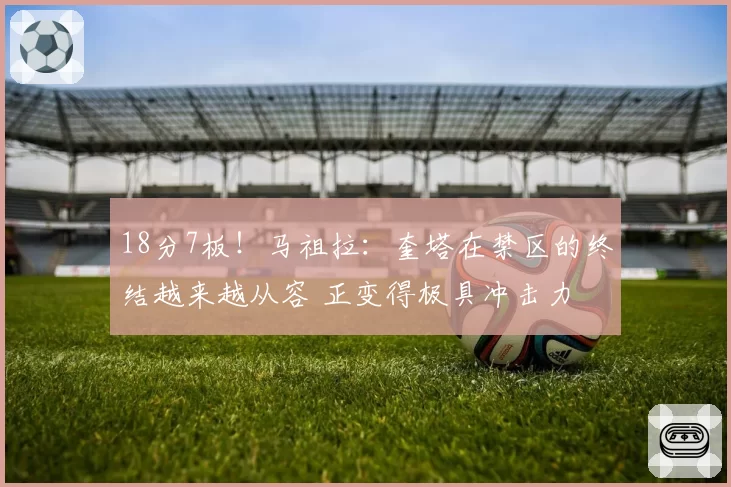 18分7板！马祖拉：奎塔在禁区的终结越来越从容 正变得极具冲击力