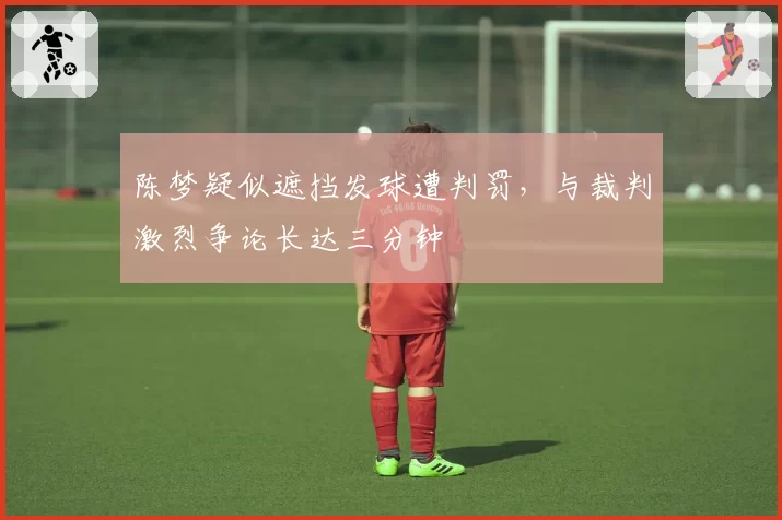 陈梦疑似遮挡发球遭判罚，与裁判激烈争论长达三分钟