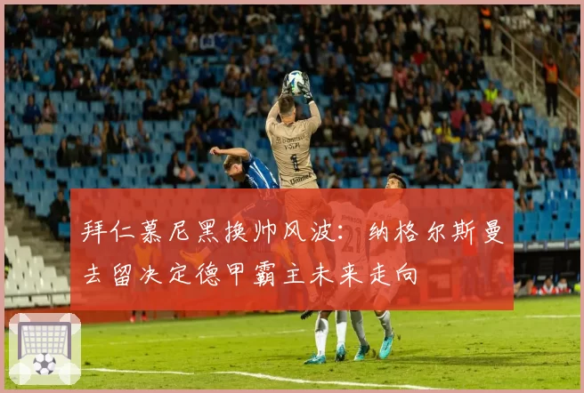 拜仁慕尼黑换帅风波：纳格尔斯曼去留决定德甲霸主未来走向
