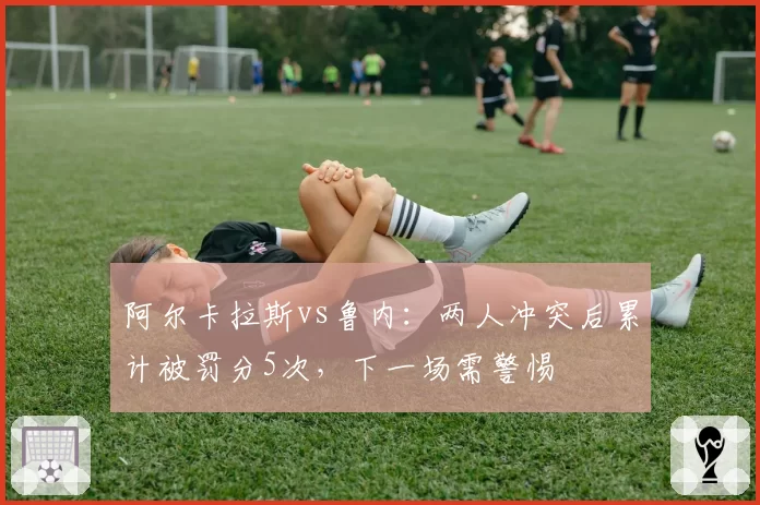 阿尔卡拉斯vs鲁内：两人冲突后累计被罚分5次，下一场需警惕