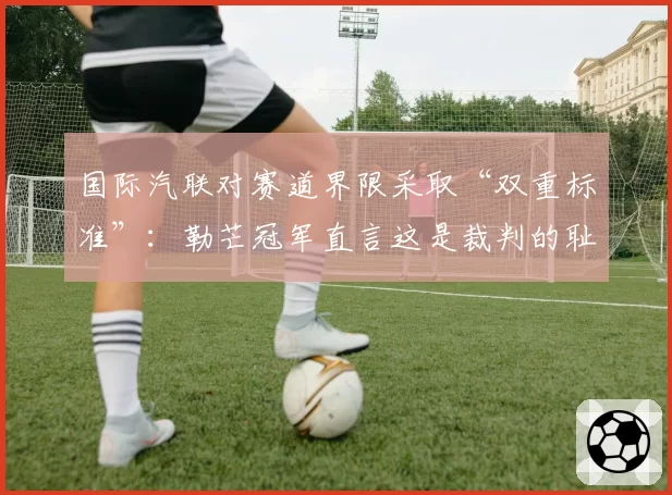 国际汽联对赛道界限采取“双重标准”:勒芒冠军直言这是裁判的耻辱