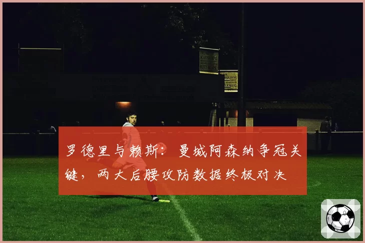 罗德里与赖斯：曼城阿森纳争冠关键，两大后腰攻防数据终极对决