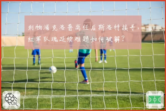 利物浦克洛普离任后斯洛特接手，红军队魂延续难题如何破解？