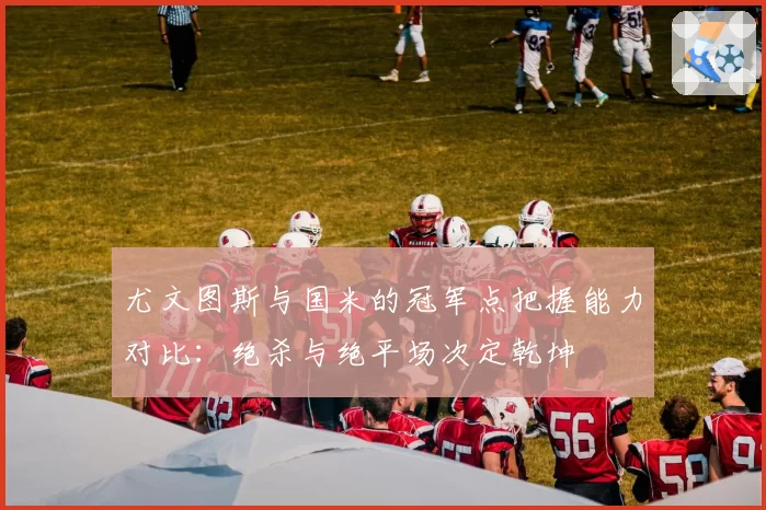 尤文图斯与国米的冠军点把握能力对比:绝杀与绝平场次定乾坤