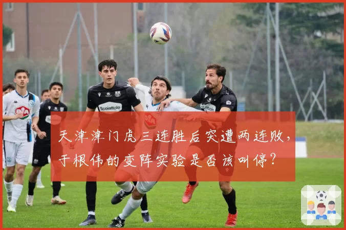 天津津门虎三连胜后突遭两连败，于根伟的变阵实验是否该叫停？