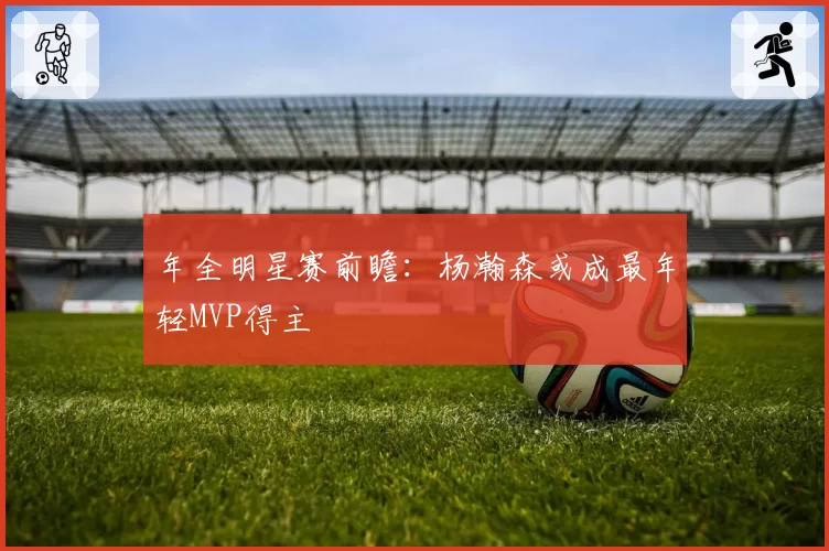年全明星赛前瞻:杨瀚森或成最年轻MVP得主