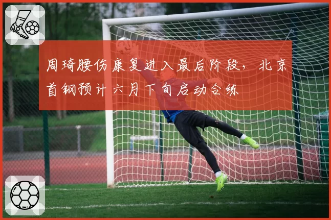 周琦腰伤康复进入最后阶段，北京首钢预计六月下旬启动合练
