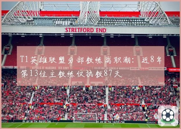 T1英雄联盟分部教练离职潮：近8年第13位主教练仅执教87天