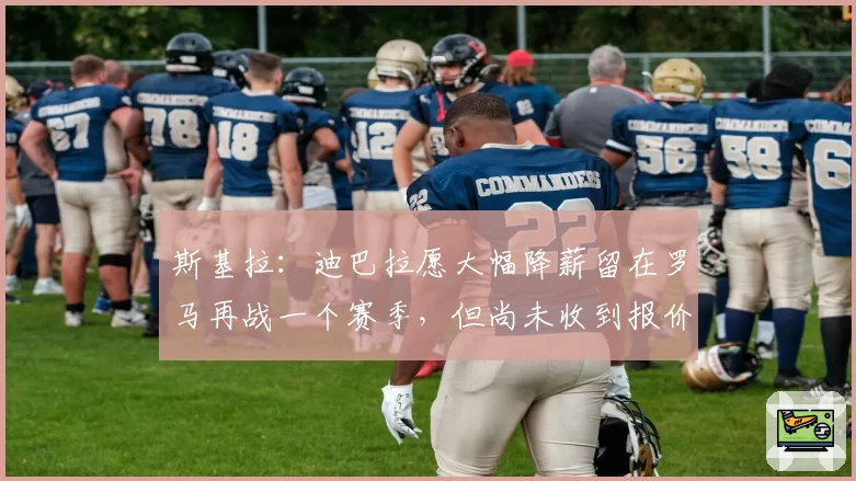 斯基拉：迪巴拉愿大幅降薪留在罗马再战一个赛季，但尚未收到报价