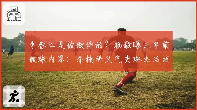 李春江是被做掉的？杨毅曝三年前假球内幕：李楠讲义气史琳杰活该