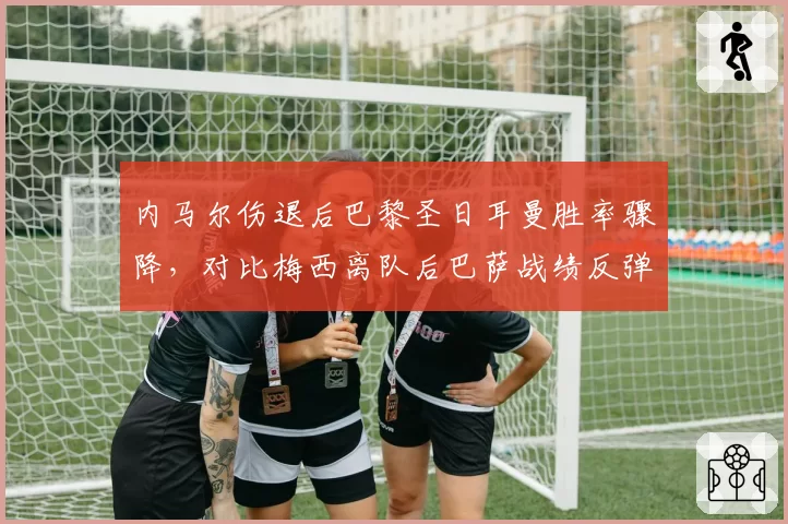 内马尔伤退后巴黎圣日耳曼胜率骤降，对比梅西离队后巴萨战绩反弹形成反差