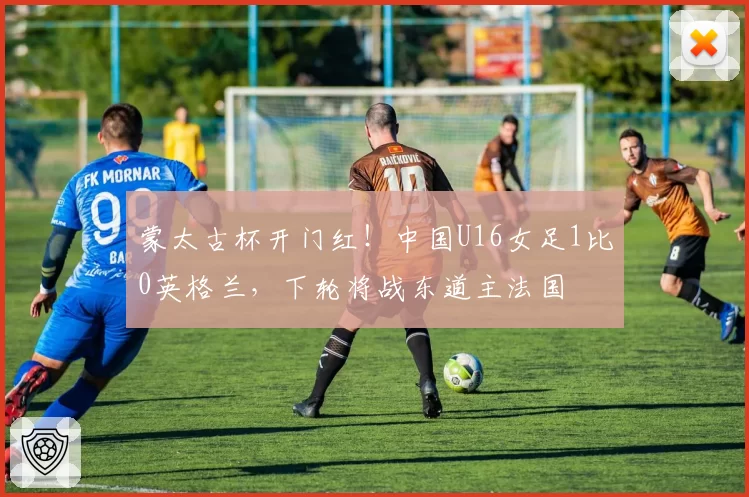 蒙太古杯开门红！中国U16女足1比0英格兰，下轮将战东道主法国