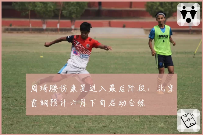 周琦腰伤康复进入最后阶段，北京首钢预计六月下旬启动合练