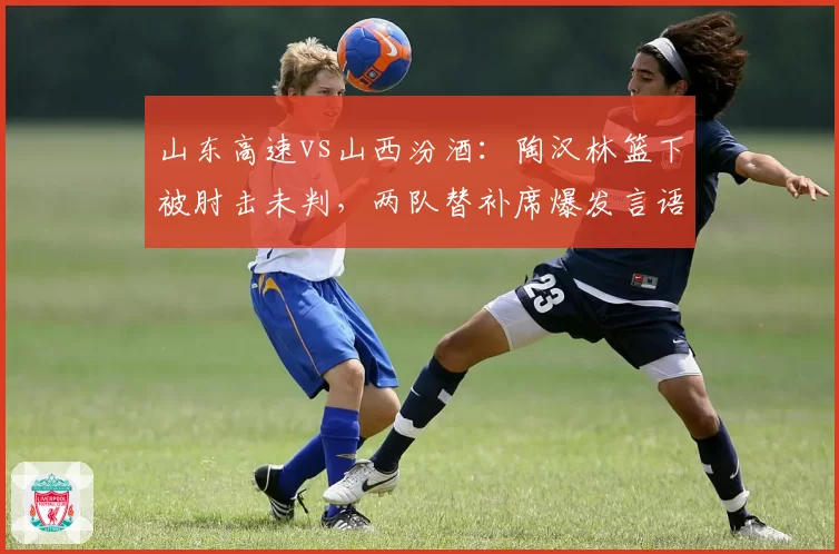 山东高速vs山西汾酒：陶汉林篮下被肘击未判，两队替补席爆发言语冲突