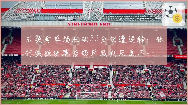 东契奇单场狂砍53分仍遭逆转，独行侠教练赛后怒斥裁判尺度不一