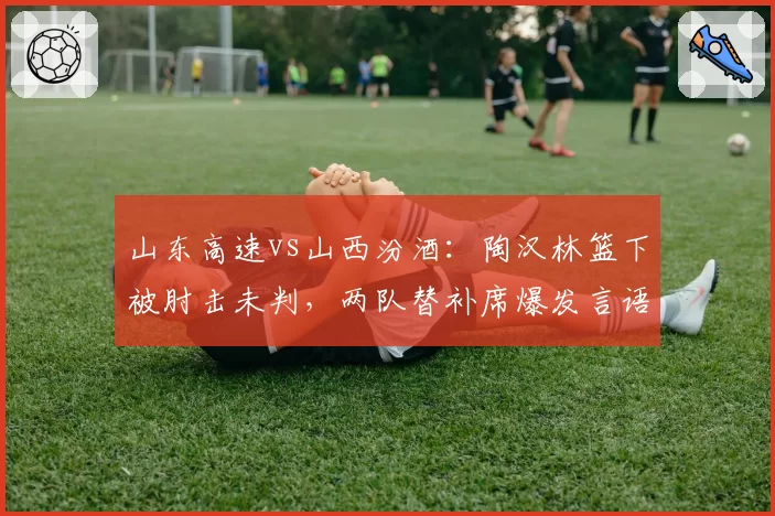 山东高速vs山西汾酒：陶汉林篮下被肘击未判，两队替补席爆发言语冲突