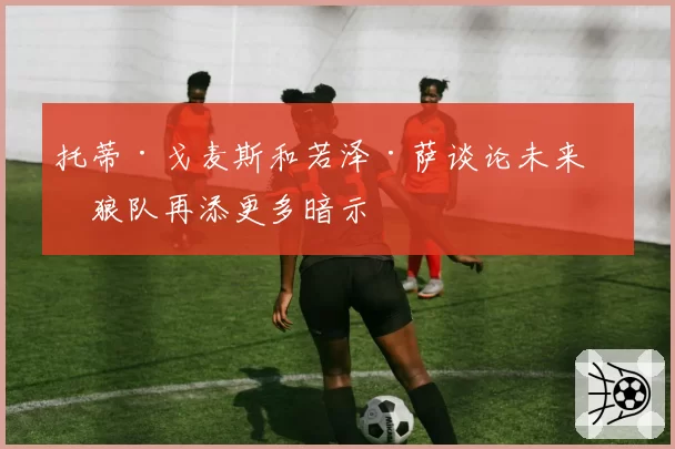 托蒂·戈麦斯和若泽·萨谈论未来,狼队再添更多暗示