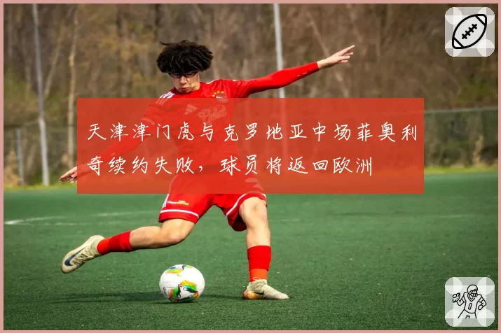 天津津门虎与克罗地亚中场菲奥利奇续约失败，球员将返回欧洲