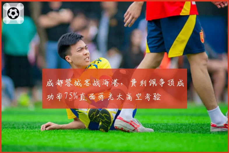 成都蓉城客战海港，费利佩争顶成功率75%直面蒋光太高空考验