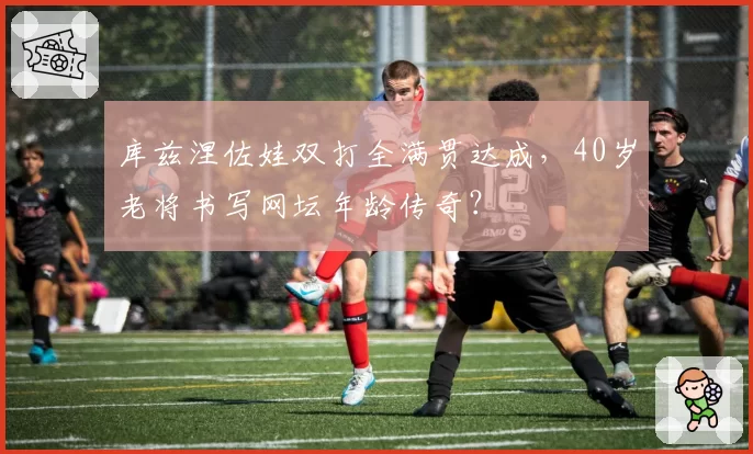库兹涅佐娃双打全满贯达成，40岁老将书写网坛年龄传奇？
