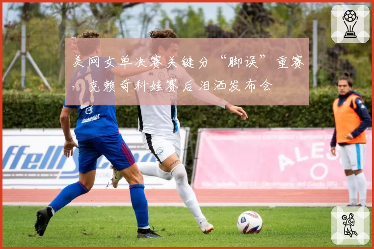 美网女单决赛关键分“脚误”重赛,克赖奇科娃赛后泪洒发布会