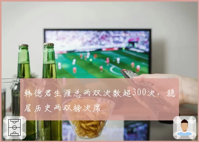 韩德君生涯总两双次数超300次，稳居历史两双榜次席