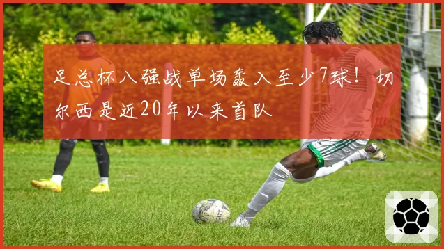 足总杯八强战单场轰入至少7球!切尔西是近20年以来首队