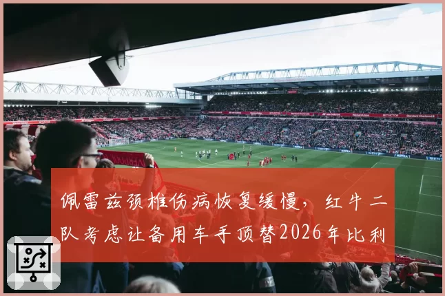 佩雷兹颈椎伤病恢复缓慢，红牛二队考虑让备用车手顶替2026年比利时站