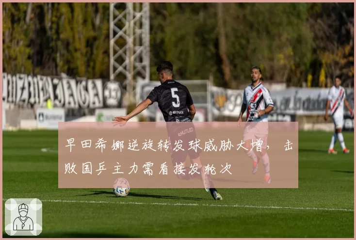 早田希娜逆旋转发球威胁大增，击败国乒主力需看接发轮次