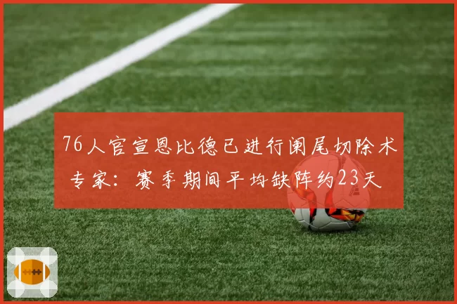 76人官宣恩比德已进行阑尾切除术 专家：赛季期间平均缺阵约23天