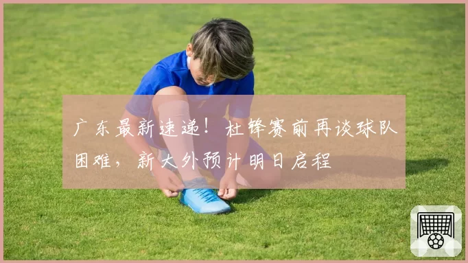 广东最新速递！杜锋赛前再谈球队困难，新大外预计明日启程