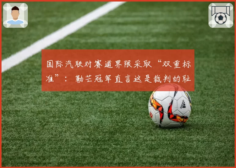 国际汽联对赛道界限采取“双重标准”:勒芒冠军直言这是裁判的耻辱