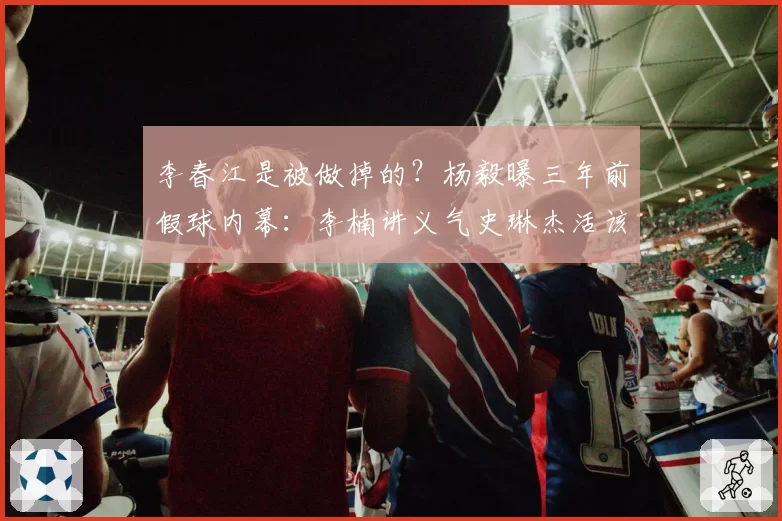 李春江是被做掉的？杨毅曝三年前假球内幕：李楠讲义气史琳杰活该