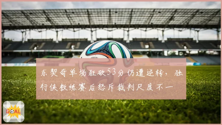 东契奇单场狂砍53分仍遭逆转，独行侠教练赛后怒斥裁判尺度不一