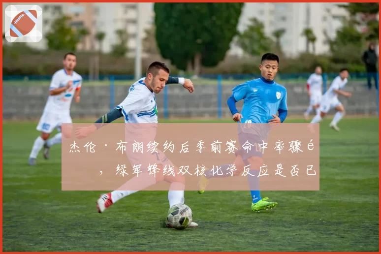 杰伦·布朗续约后季前赛命中率骤降，绿军锋线双核化学反应是否已现裂痕？