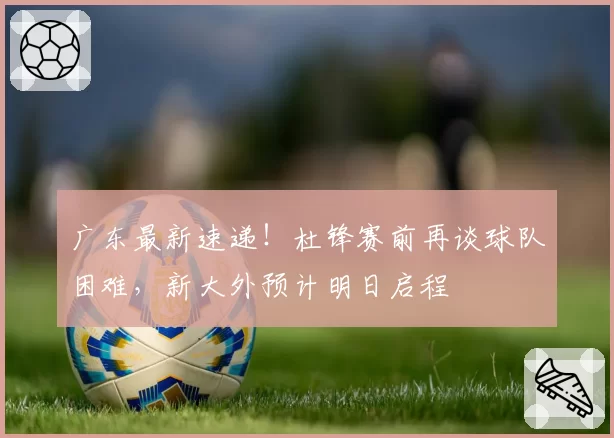 广东最新速递！杜锋赛前再谈球队困难，新大外预计明日启程