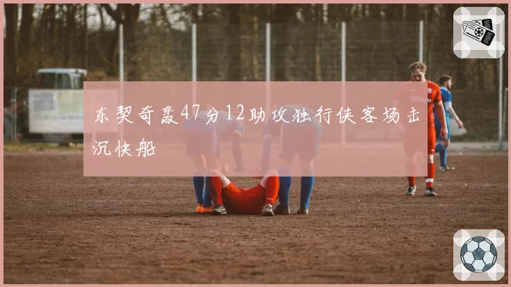 东契奇轰47分12助攻独行侠客场击沉快船