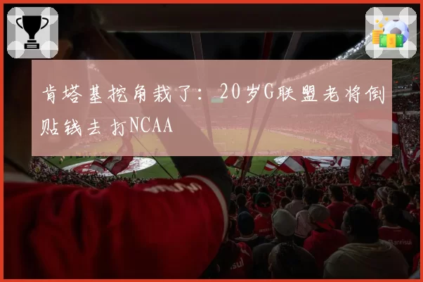 肯塔基挖角栽了:20岁G联盟老将倒贴钱去打NCAA